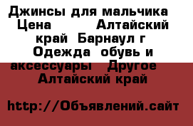 Джинсы для мальчика › Цена ­ 700 - Алтайский край, Барнаул г. Одежда, обувь и аксессуары » Другое   . Алтайский край